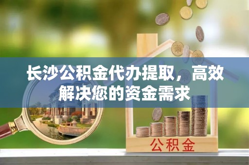三河长沙公积金代办提取，高效解决您的资金需求